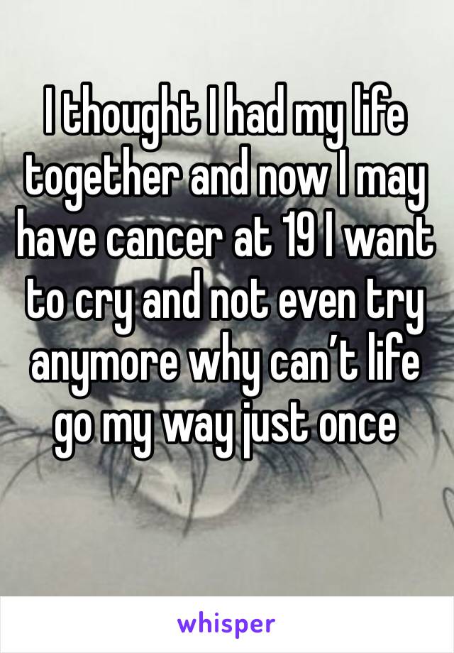 I thought I had my life together and now I may have cancer at 19 I want to cry and not even try anymore why can’t life go my way just once