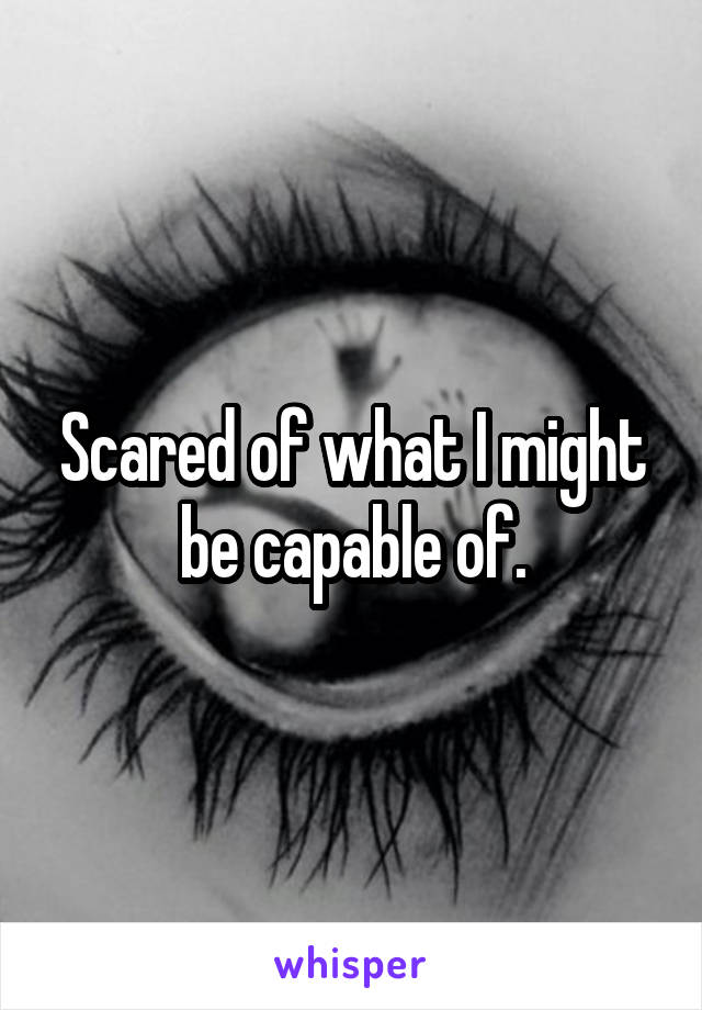 Scared of what I might be capable of.