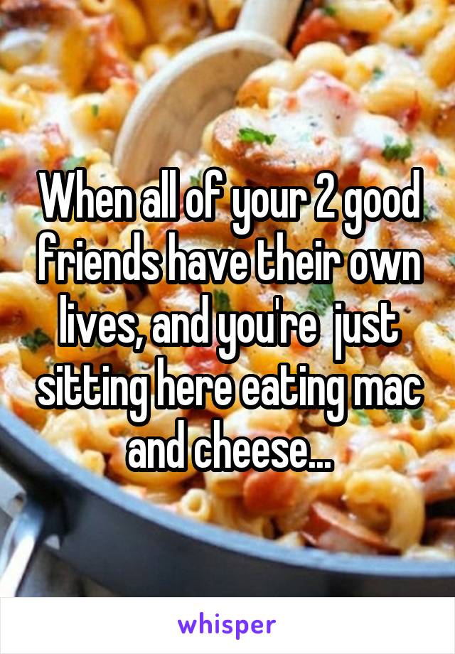 When all of your 2 good friends have their own lives, and you're  just sitting here eating mac and cheese...