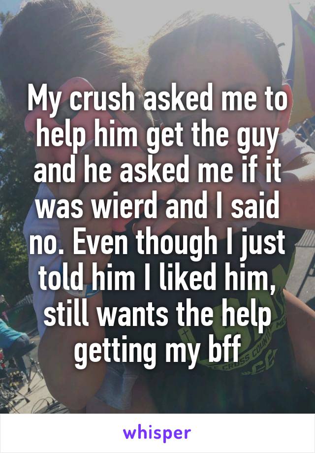 My crush asked me to help him get the guy and he asked me if it was wierd and I said no. Even though I just told him I liked him, still wants the help getting my bff