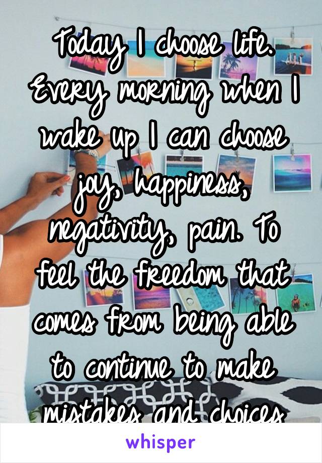 Today I choose life. Every morning when I wake up I can choose joy, happiness, negativity, pain. To feel the freedom that comes from being able to continue to make mistakes and choices