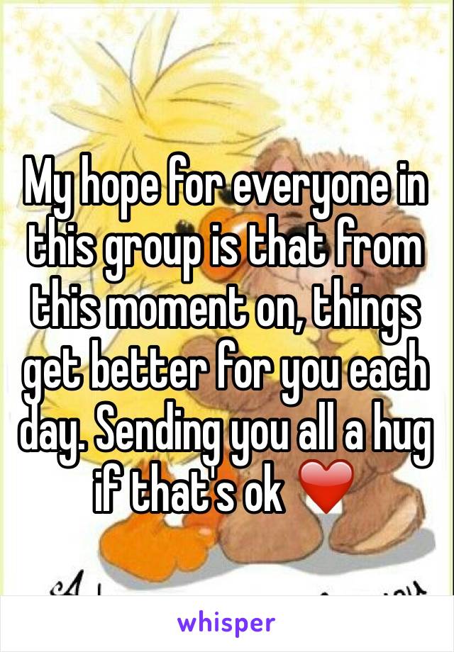 My hope for everyone in this group is that from this moment on, things get better for you each day. Sending you all a hug if that's ok ❤️
