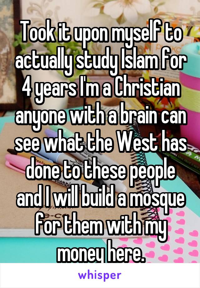 Took it upon myself to actually study Islam for 4 years I'm a Christian anyone with a brain can see what the West has done to these people and I will build a mosque for them with my money here.
