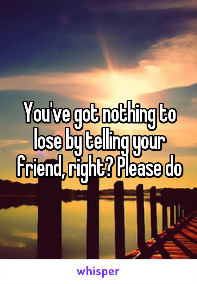 You've got nothing to lose by telling your friend, right? Please do