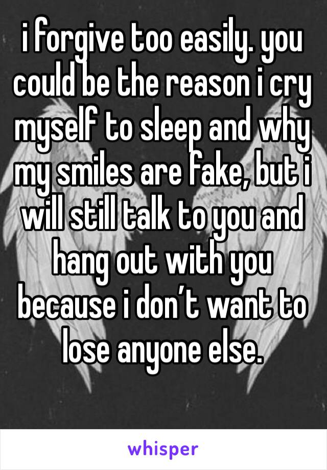 i forgive too easily. you could be the reason i cry myself to sleep and why my smiles are fake, but i will still talk to you and hang out with you because i don’t want to lose anyone else. 