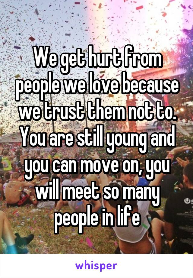 We get hurt from people we love because we trust them not to. You are still young and you can move on, you will meet so many people in life