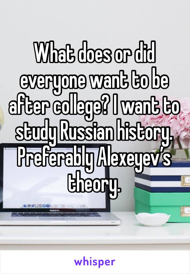 What does or did everyone want to be after college? I want to study Russian history. Preferably Alexeyev’s theory. 