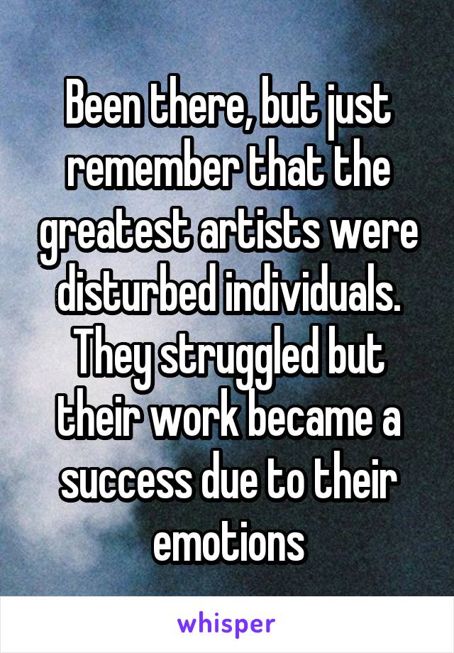 Been there, but just remember that the greatest artists were disturbed individuals. They struggled but their work became a success due to their emotions