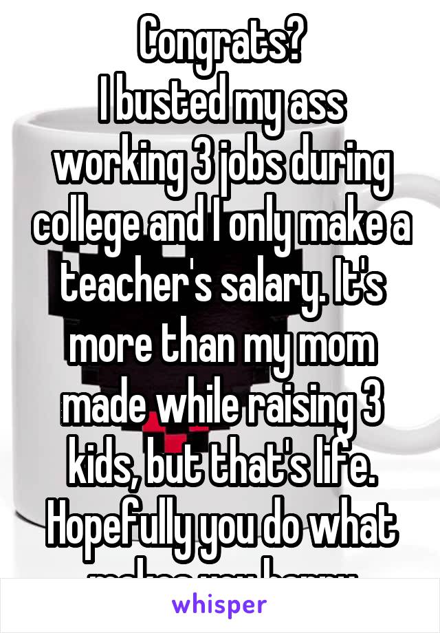 Congrats?
I busted my ass working 3 jobs during college and I only make a teacher's salary. It's more than my mom made while raising 3 kids, but that's life. Hopefully you do what makes you happy