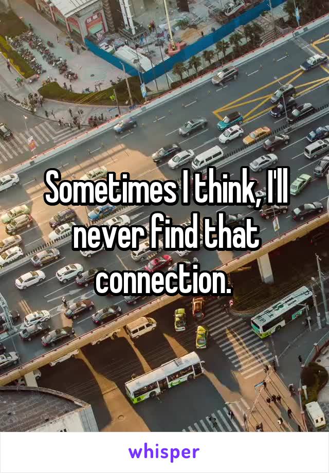 Sometimes I think, I'll never find that connection. 