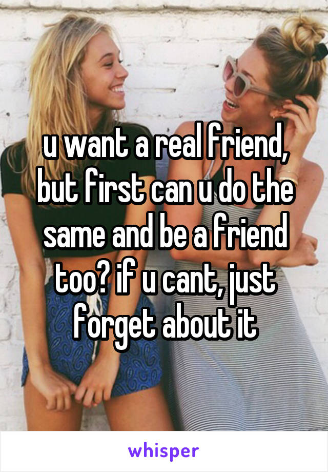 u want a real friend, but first can u do the same and be a friend too? if u cant, just forget about it