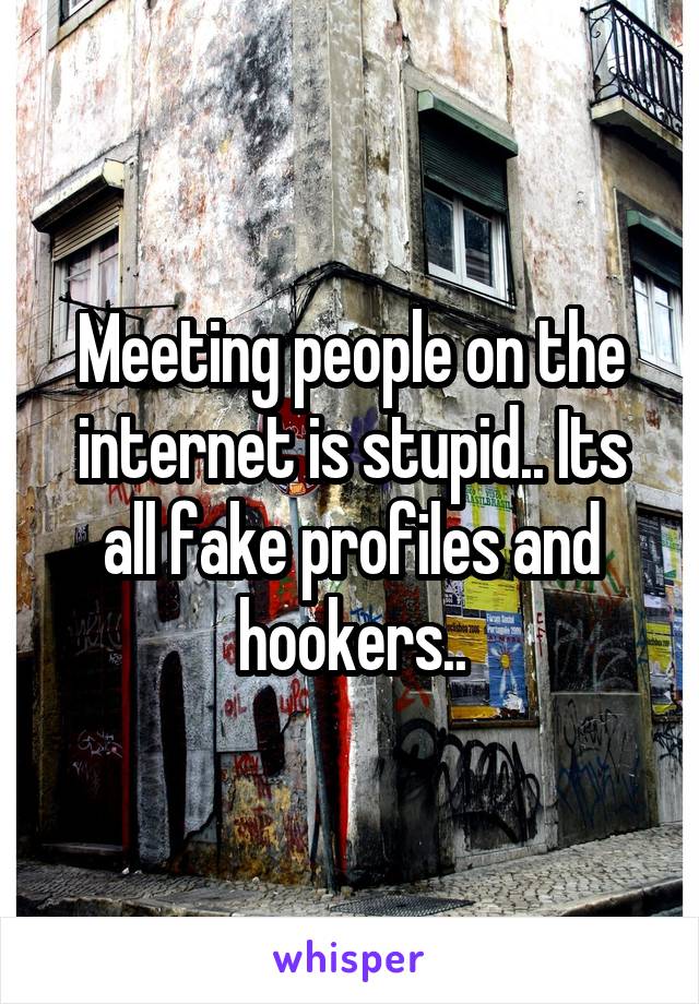 Meeting people on the internet is stupid.. Its all fake profiles and hookers..