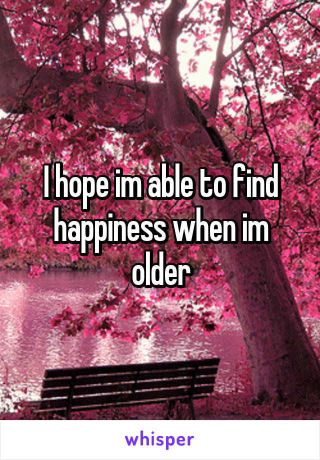 I hope im able to find happiness when im older