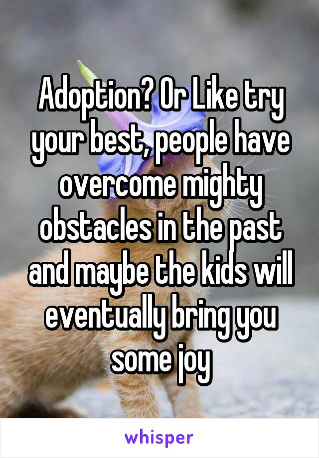 Adoption? Or Like try your best, people have overcome mighty obstacles in the past and maybe the kids will eventually bring you some joy