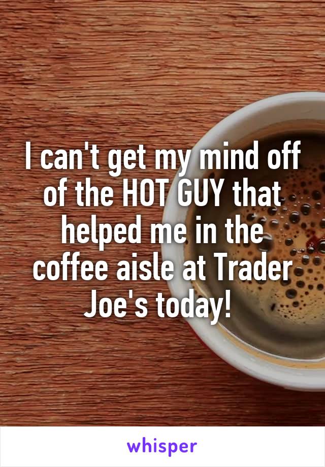 I can't get my mind off of the HOT GUY that helped me in the coffee aisle at Trader Joe's today! 