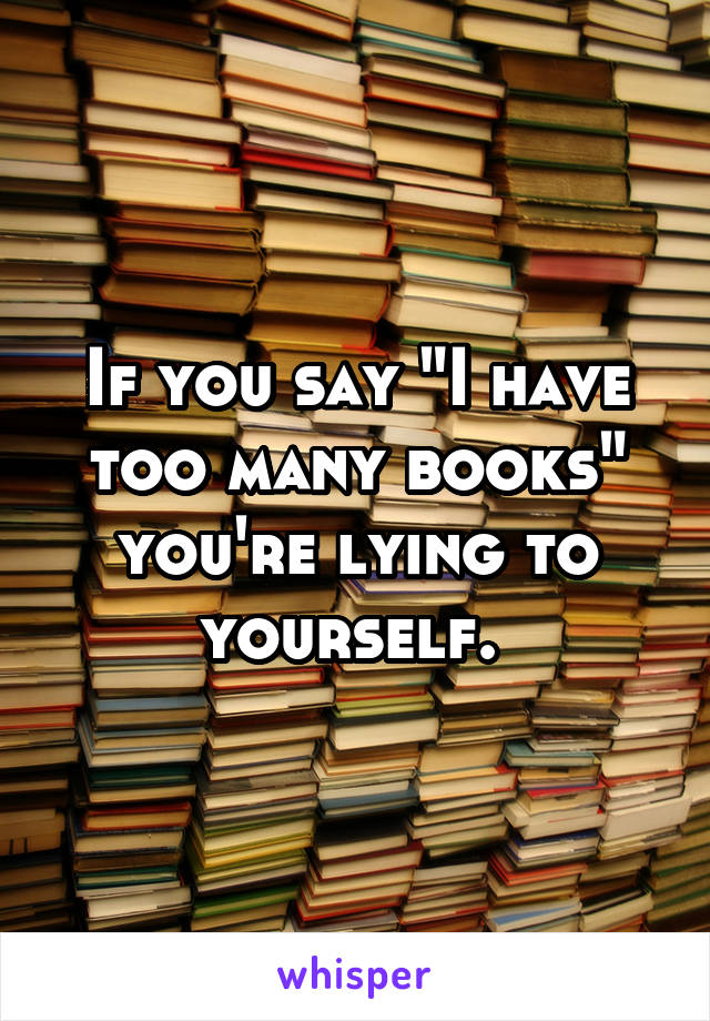 If you say "I have too many books" you're lying to yourself. 