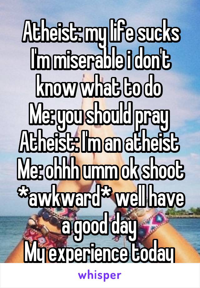 Atheist: my life sucks I'm miserable i don't know what to do 
Me: you should pray 
Atheist: I'm an atheist 
Me: ohhh umm ok shoot *awkward* well have a good day 
My experience today 