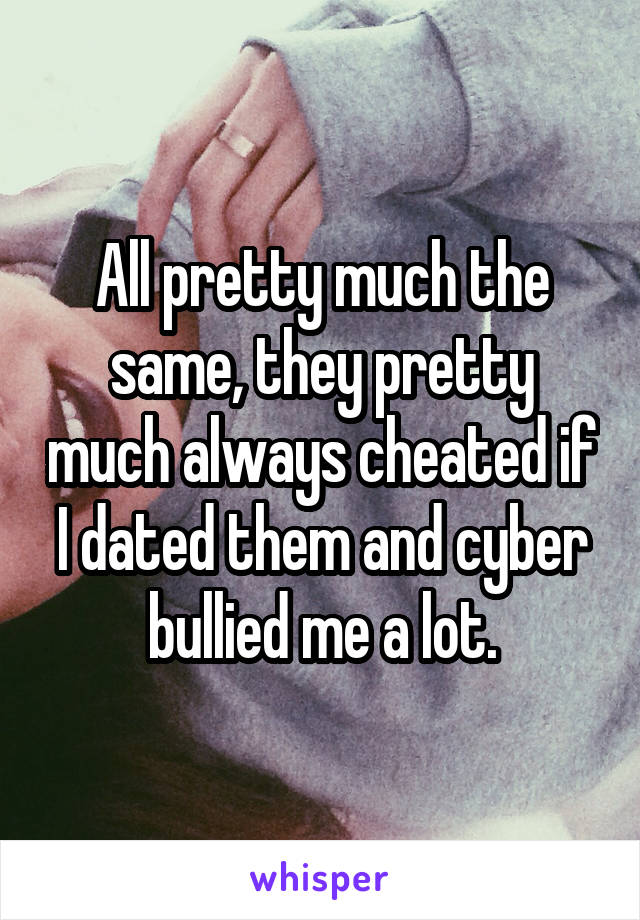 All pretty much the same, they pretty much always cheated if I dated them and cyber bullied me a lot.