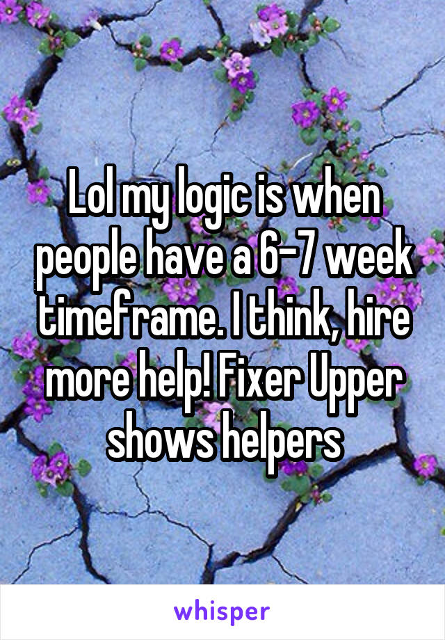 Lol my logic is when people have a 6-7 week timeframe. I think, hire more help! Fixer Upper shows helpers