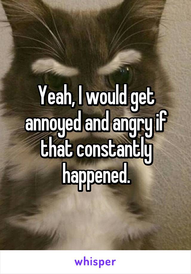 Yeah, I would get annoyed and angry if that constantly happened.
