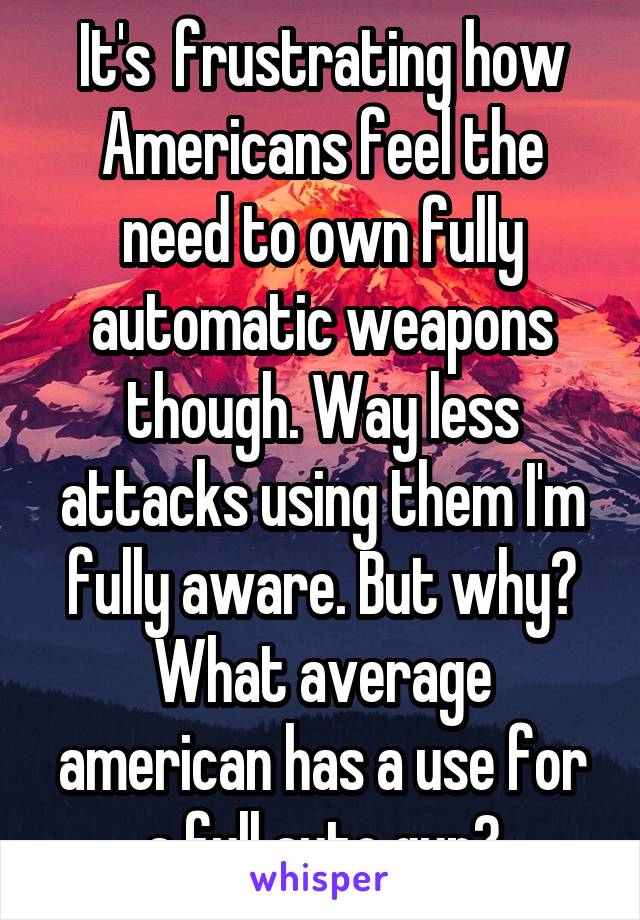 It's  frustrating how Americans feel the need to own fully automatic weapons though. Way less attacks using them I'm fully aware. But why? What average american has a use for a full auto gun?