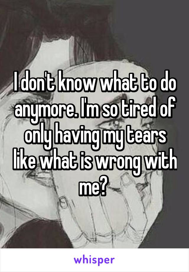 I don't know what to do anymore. I'm so tired of only having my tears like what is wrong with me? 