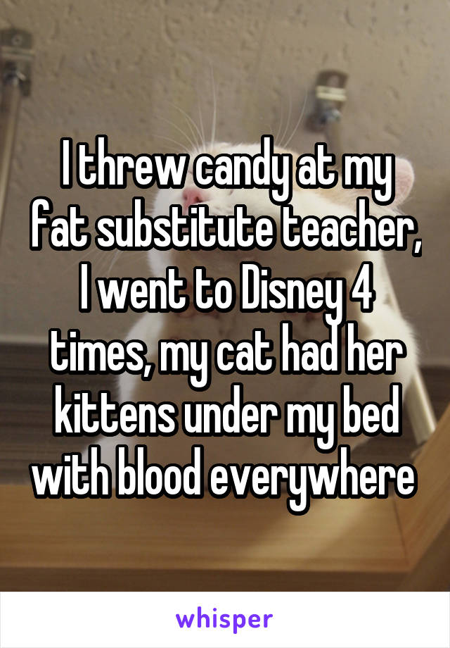 I threw candy at my fat substitute teacher, I went to Disney 4 times, my cat had her kittens under my bed with blood everywhere 