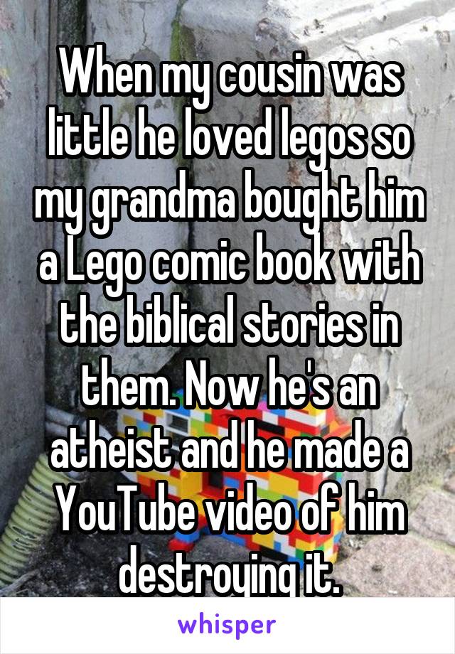 When my cousin was little he loved legos so my grandma bought him a Lego comic book with the biblical stories in them. Now he's an atheist and he made a YouTube video of him destroying it.