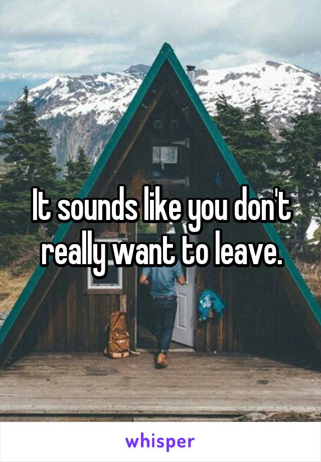 It sounds like you don't really want to leave.