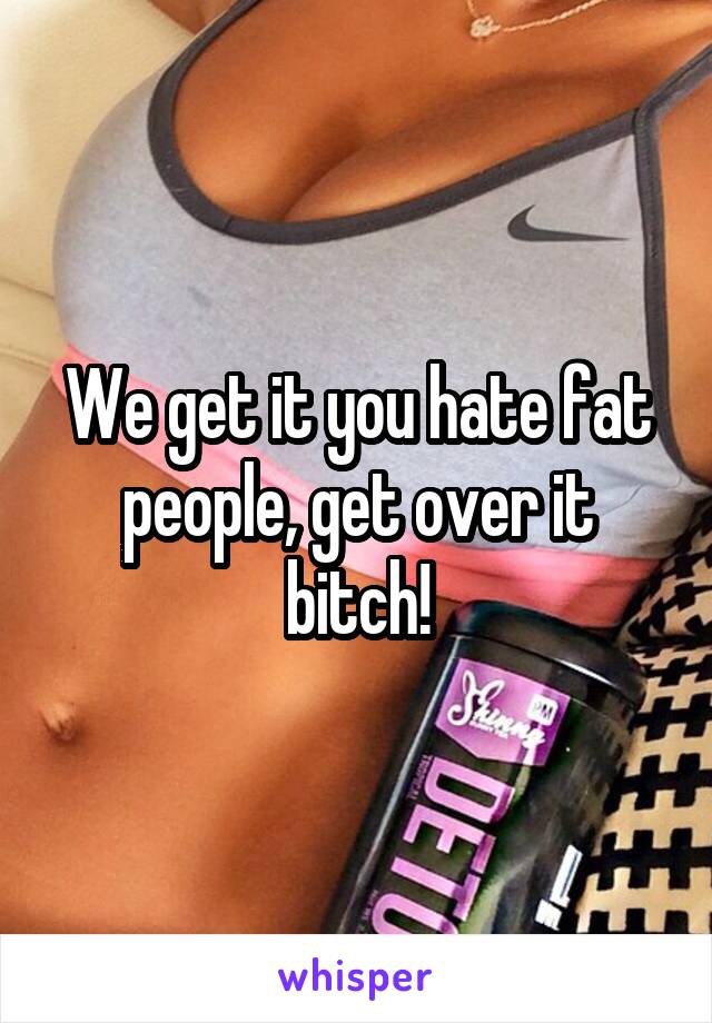 We get it you hate fat people, get over it bitch!