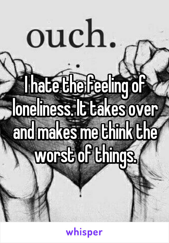 I hate the feeling of loneliness. It takes over and makes me think the worst of things.