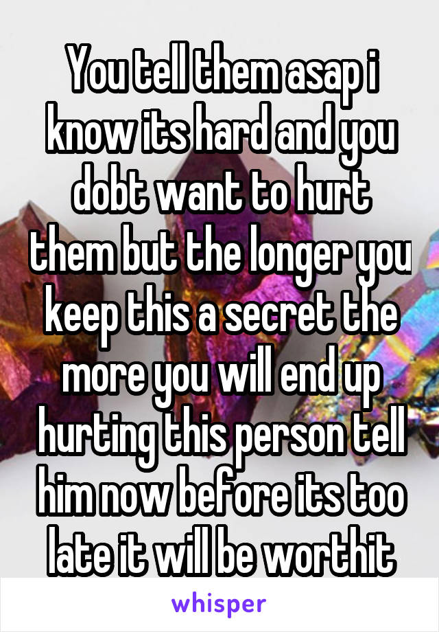 You tell them asap i know its hard and you dobt want to hurt them but the longer you keep this a secret the more you will end up hurting this person tell him now before its too late it will be worthit