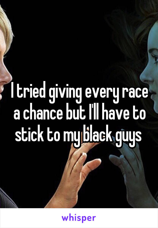 I tried giving every race a chance but I'll have to stick to my black guys 