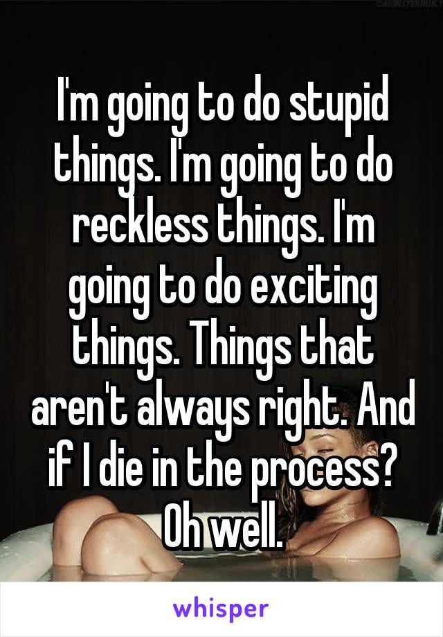 I'm going to do stupid things. I'm going to do reckless things. I'm going to do exciting things. Things that aren't always right. And if I die in the process? Oh well.