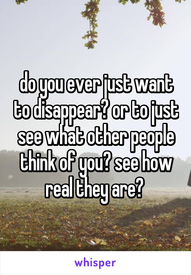 do you ever just want to disappear? or to just see what other people think of you? see how real they are? 