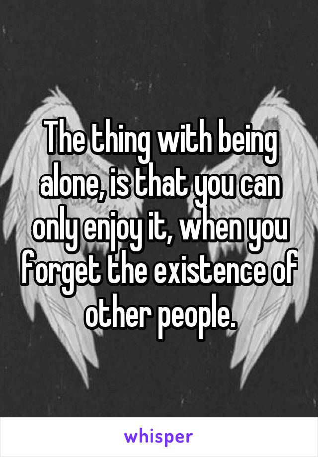 The thing with being alone, is that you can only enjoy it, when you forget the existence of other people.