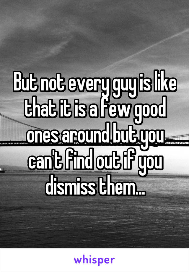 But not every guy is like that it is a few good ones around but you can't find out if you dismiss them...