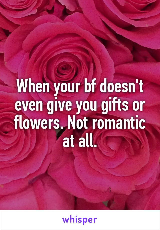 When your bf doesn't even give you gifts or flowers. Not romantic at all.