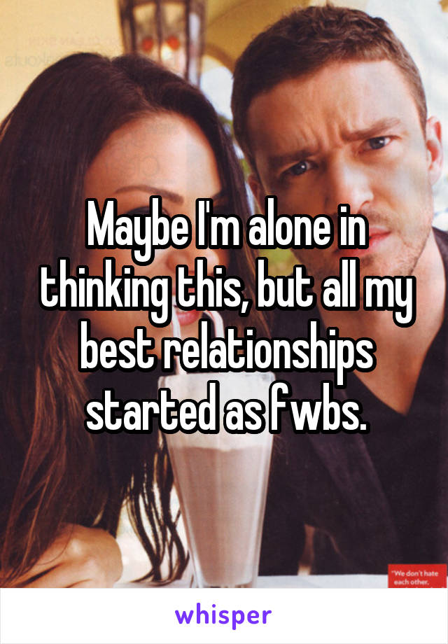Maybe I'm alone in thinking this, but all my best relationships started as fwbs.