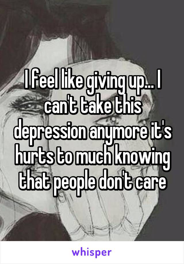 I feel like giving up... I can't take this depression anymore it's hurts to much knowing that people don't care
