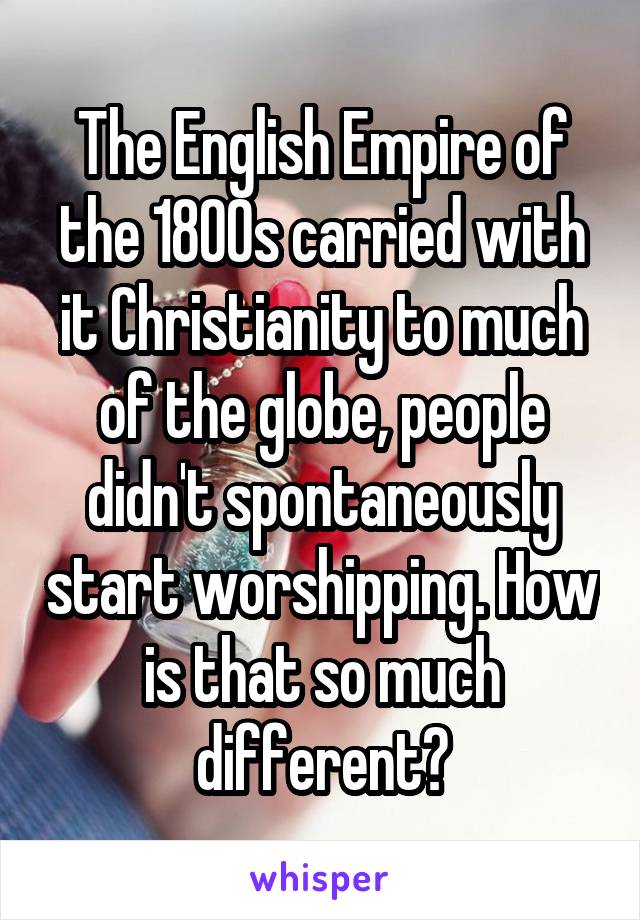 The English Empire of the 1800s carried with it Christianity to much of the globe, people didn't spontaneously start worshipping. How is that so much different?