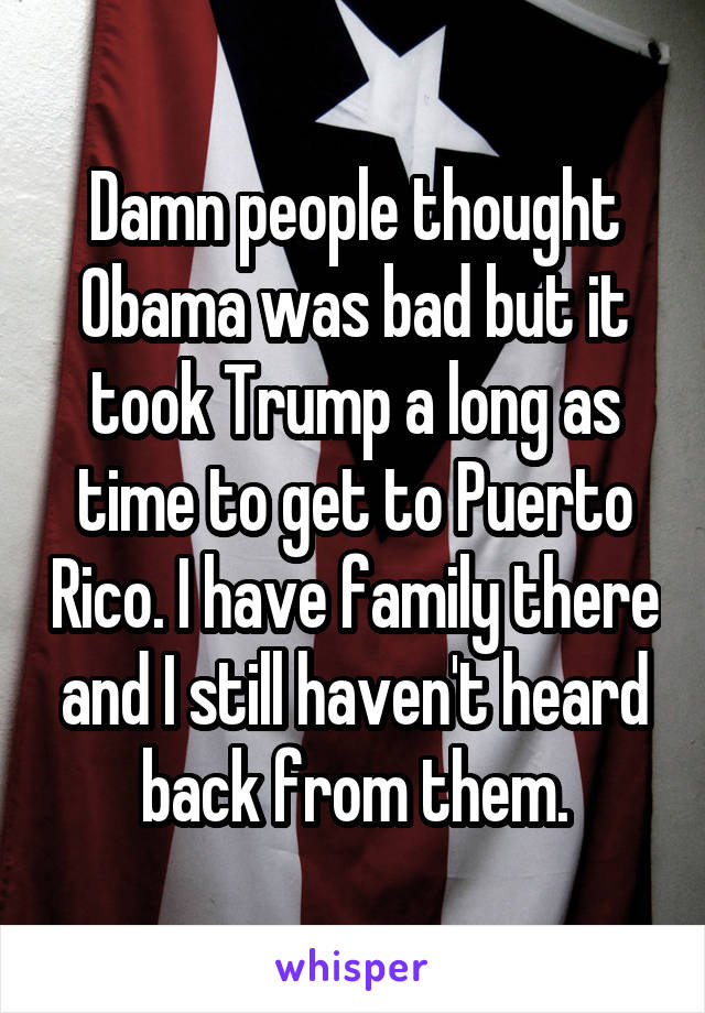 Damn people thought Obama was bad but it took Trump a long as time to get to Puerto Rico. I have family there and I still haven't heard back from them.