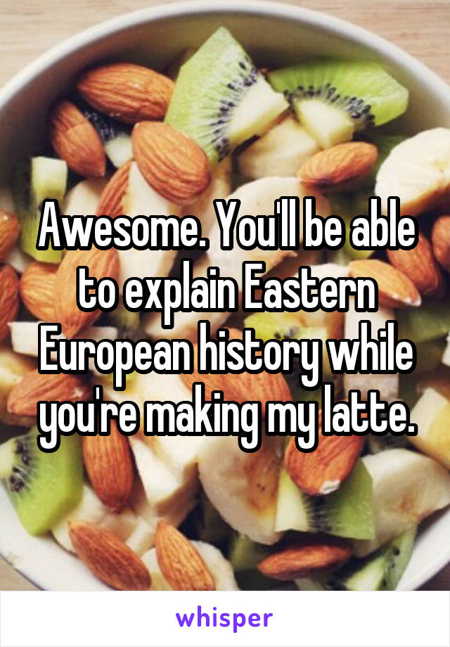 Awesome. You'll be able to explain Eastern European history while you're making my latte.