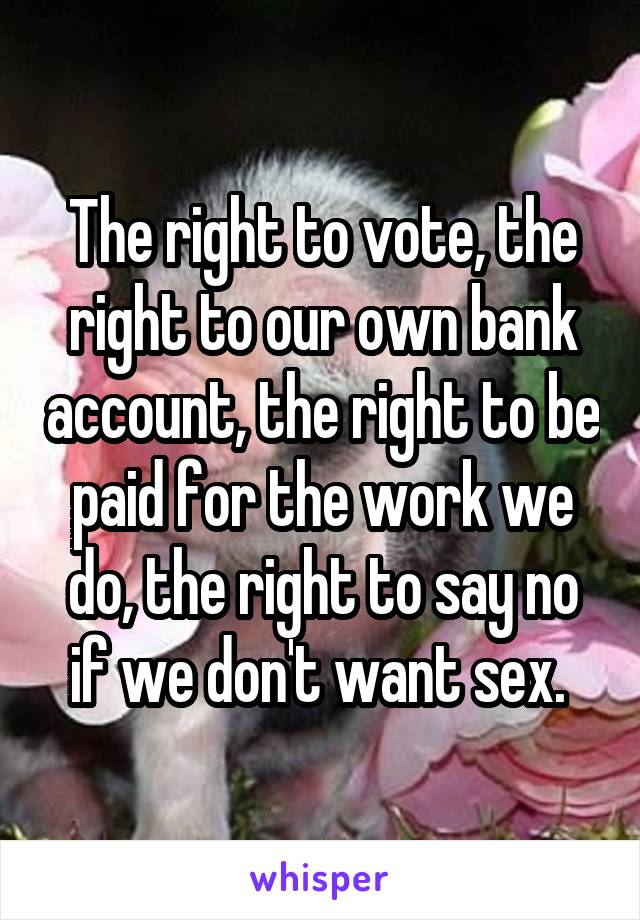 The right to vote, the right to our own bank account, the right to be paid for the work we do, the right to say no if we don't want sex. 