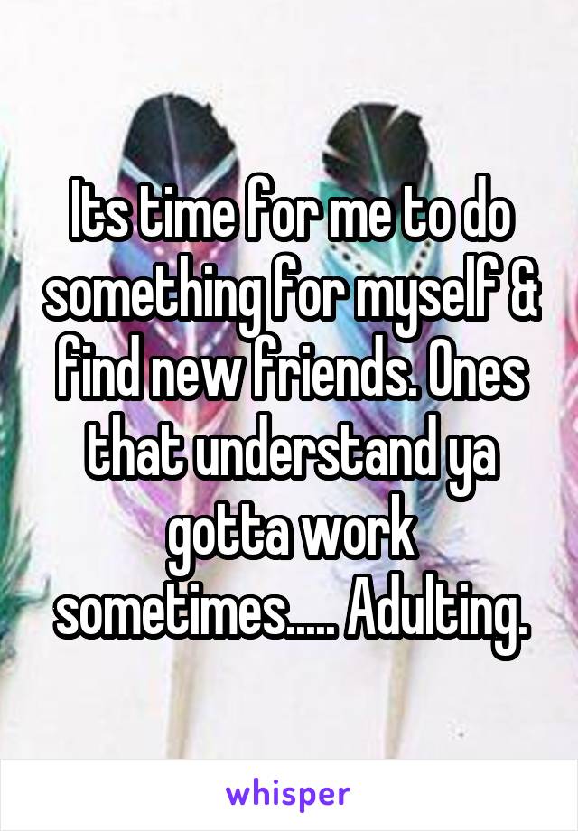 Its time for me to do something for myself & find new friends. Ones that understand ya gotta work sometimes..... Adulting.