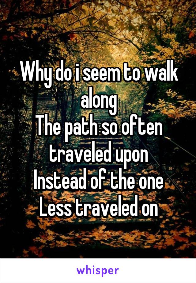 Why do i seem to walk along
The path so often traveled upon
Instead of the one
Less traveled on