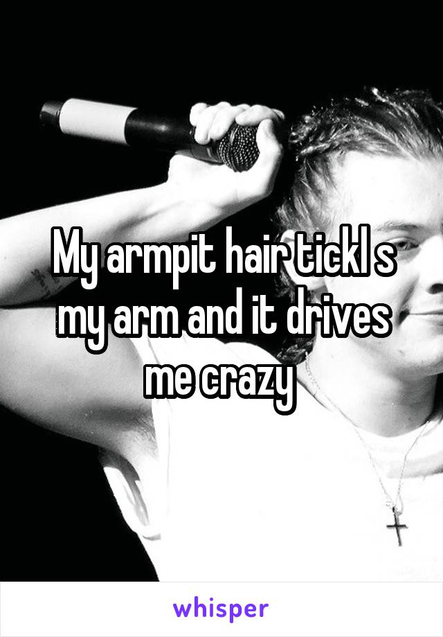 My armpit hair tickl s my arm and it drives me crazy 