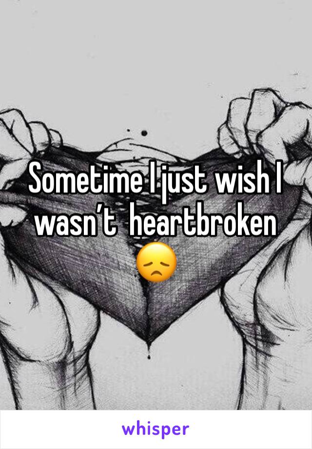 Sometime I just wish I wasn’t  heartbroken 😞 