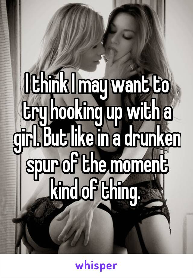 I think I may want to try hooking up with a girl. But like in a drunken spur of the moment kind of thing. 