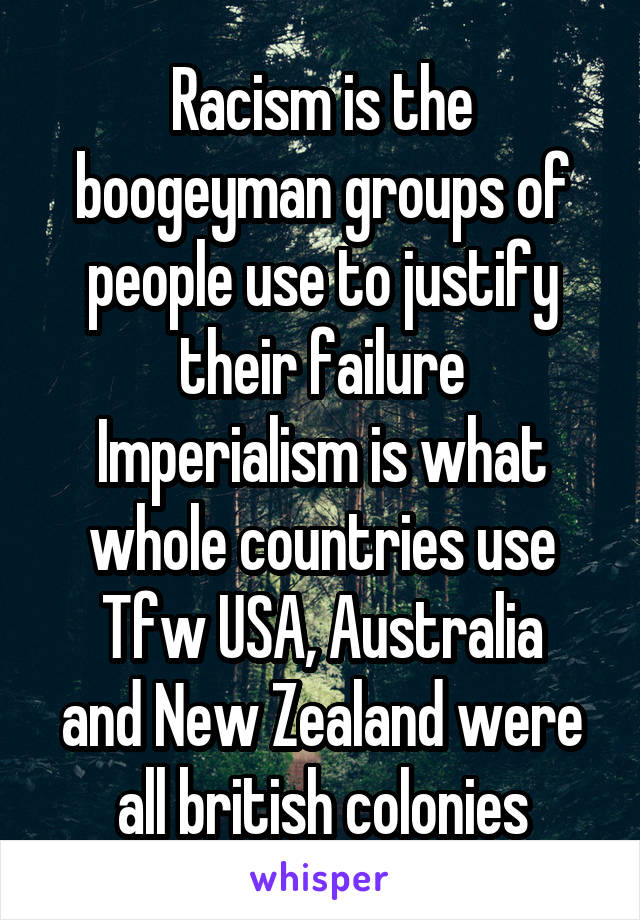 Racism is the boogeyman groups of people use to justify their failure
Imperialism is what whole countries use
Tfw USA, Australia and New Zealand were all british colonies